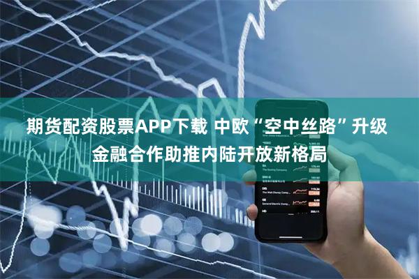 期货配资股票APP下载 中欧“空中丝路”升级 金融合作助推内陆开放新格局