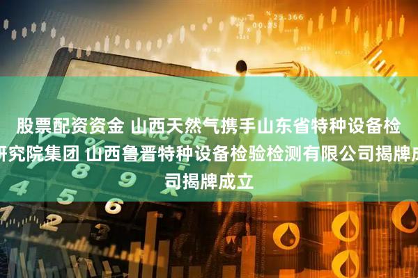 股票配资资金 山西天然气携手山东省特种设备检验研究院集团 山西鲁晋特种设备检验检测有限公司揭牌成立