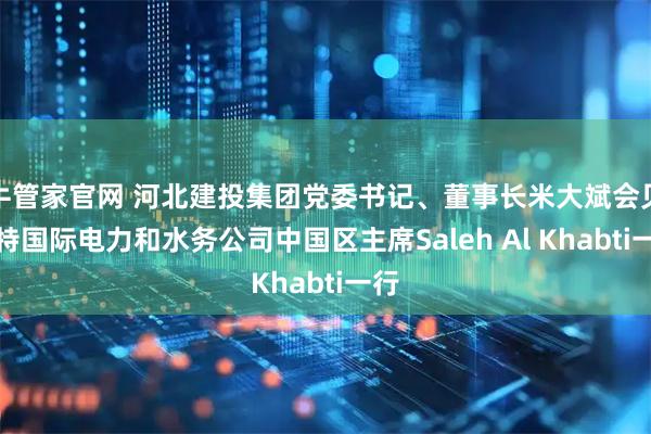 牛管家官网 河北建投集团党委书记、董事长米大斌会见沙特国际电力和水务公司中国区主席Saleh Al Khabti一行
