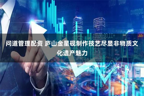 问道管理配资 庐山金星砚制作技艺尽显非物质文化遗产魅力