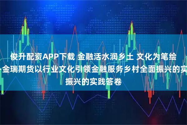 俊升配资APP下载 金融活水润乡土 文化为笔绘振兴——金瑞期货以行业文化引领金融服务乡村全面振兴的实践答卷