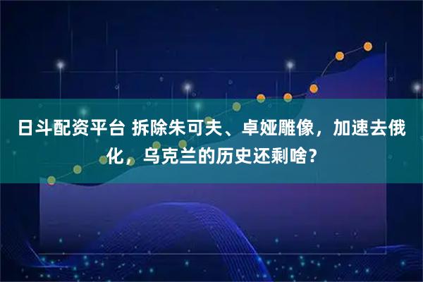 日斗配资平台 拆除朱可夫、卓娅雕像，加速去俄化，乌克兰的历史还剩啥？