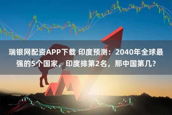 瑞银网配资APP下载 印度预测:2040年全球最强的5个国家,印度排第2名,那中国第几?