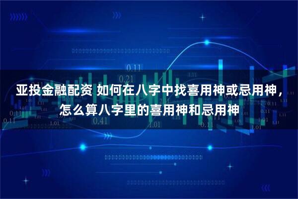 亚投金融配资 如何在八字中找喜用神或忌用神，怎么算八字里的喜用神和忌用神