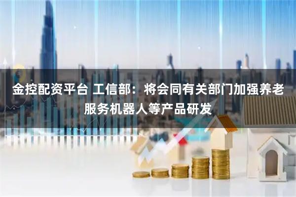 金控配资平台 工信部：将会同有关部门加强养老服务机器人等产品研发