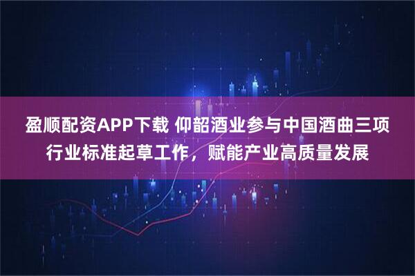 盈顺配资APP下载 仰韶酒业参与中国酒曲三项行业标准起草工作，赋能产业高质量发展