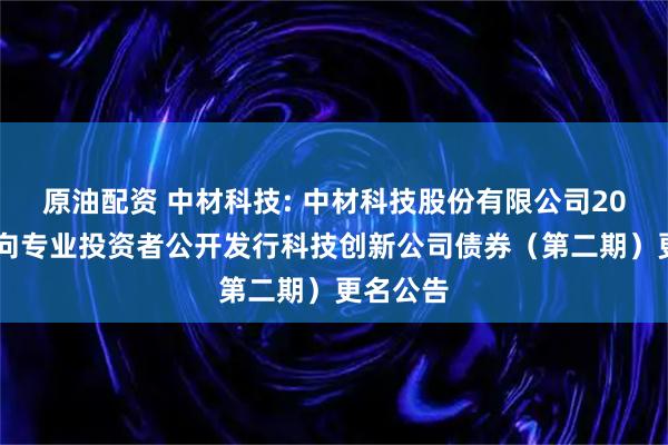 原油配资 中材科技: 中材科技股份有限公司2025年面向专业投资者公开发行科技创新公司债券(第二期)更名公告