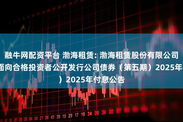 融牛网配资平台 渤海租赁: 渤海租赁股份有限公司2018年面向合格投资者公开发行公司债券(第五期)2025年付息公告