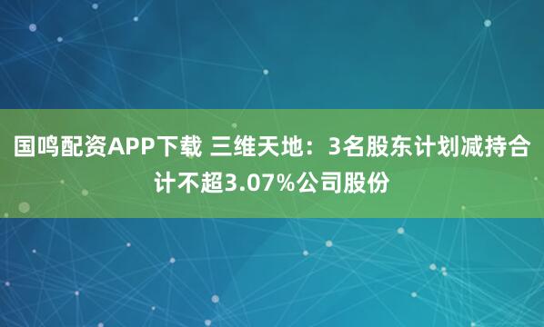 国鸣配资APP下载 三维天地：3名股东计划减持合计不超3.07%公司股份