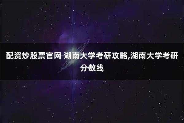配资炒股票官网 湖南大学考研攻略,湖南大学考研分数线