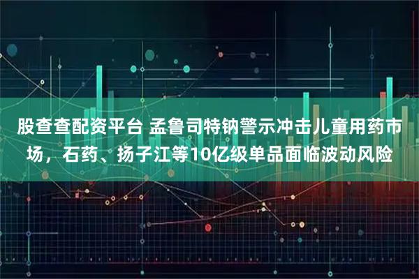 股查查配资平台 孟鲁司特钠警示冲击儿童用药市场，石药、扬子江等10亿级单品面临波动风险
