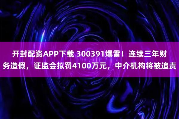 开封配资APP下载 300391爆雷！连续三年财务造假，证监会拟罚4100万元，中介机构将被追责