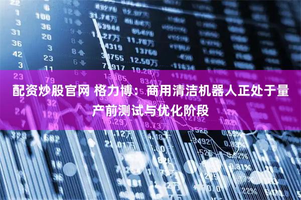 配资炒股官网 格力博：商用清洁机器人正处于量产前测试与优化阶段