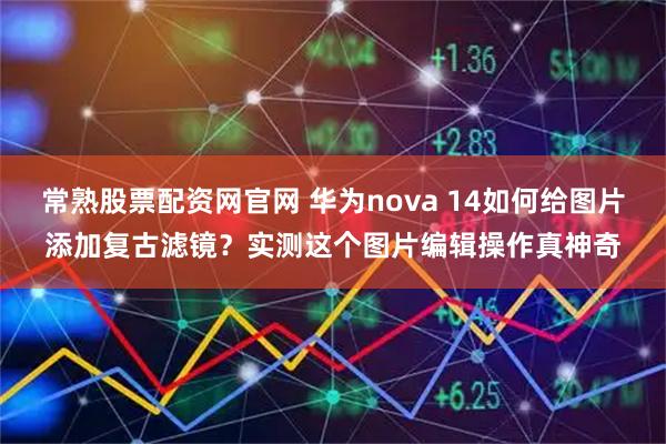 常熟股票配资网官网 华为nova 14如何给图片添加复古滤镜？实测这个图片编辑操作真神奇