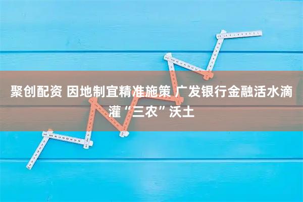 聚创配资 因地制宜精准施策 广发银行金融活水滴灌“三农”沃土