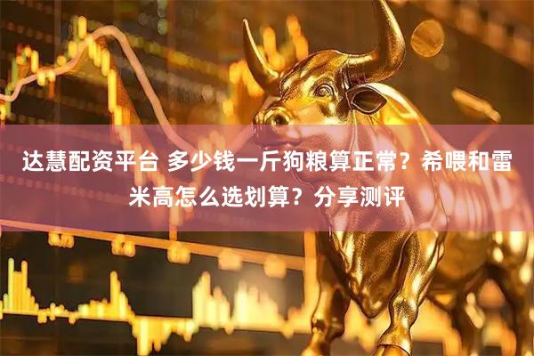达慧配资平台 多少钱一斤狗粮算正常？希喂和雷米高怎么选划算？分享测评