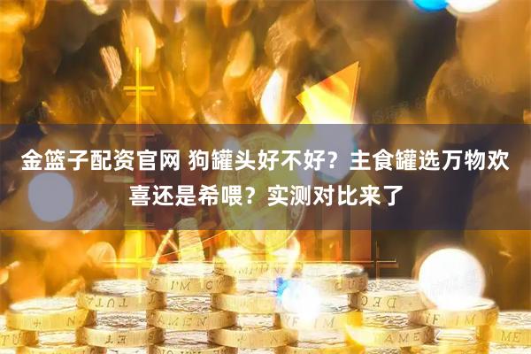 金篮子配资官网 狗罐头好不好？主食罐选万物欢喜还是希喂？实测对比来了