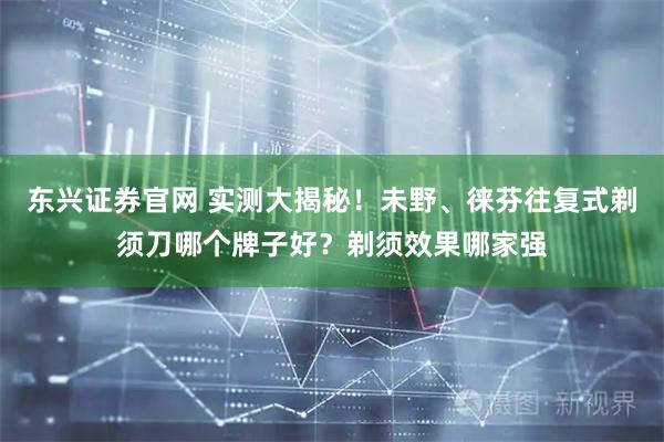 东兴证券官网 实测大揭秘！未野、徕芬往复式剃须刀哪个牌子好？剃须效果哪家强