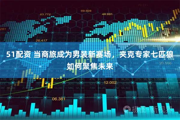 51配资 当商旅成为男装新赛场，夹克专家七匹狼如何聚焦未来