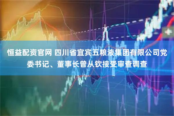恒益配资官网 四川省宜宾五粮液集团有限公司党委书记、董事长曾从钦接受审查调查