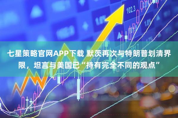 七星策略官网APP下载 默茨再次与特朗普划清界限，坦言与美国已“持有完全不同的观点”