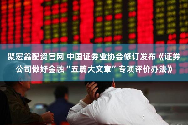 聚宏鑫配资官网 中国证券业协会修订发布《证券公司做好金融“五篇大文章”专项评价办法》