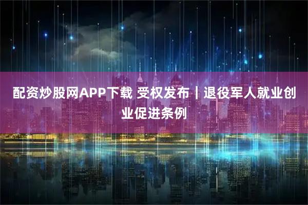 配资炒股网APP下载 受权发布｜退役军人就业创业促进条例