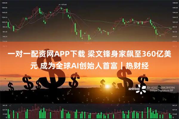 一对一配资网APP下载 梁文锋身家飙至360亿美元 成为全球AI创始人首富｜热财经